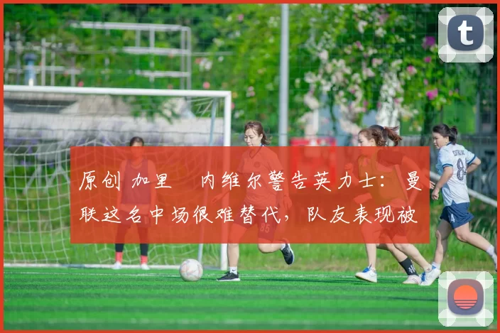 原创 加里・内维尔警告英力士：曼联这名中场很难替代，队友表现被赞 “离谱”