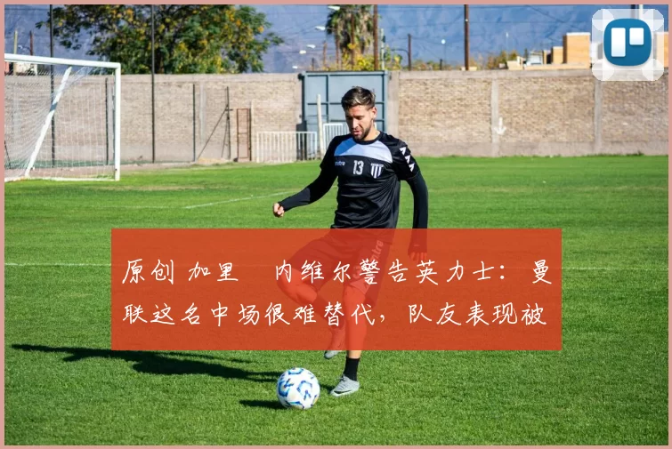 原创 加里・内维尔警告英力士:曼联这名中场很难替代,队友表现被赞 “离谱”