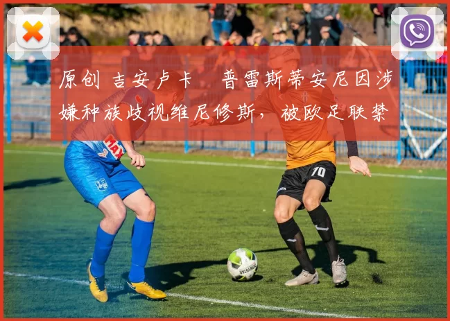 原创 吉安卢卡・普雷斯蒂安尼因涉嫌种族歧视维尼修斯，被欧足联禁赛