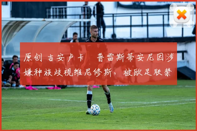 原创 吉安卢卡・普雷斯蒂安尼因涉嫌种族歧视维尼修斯,被欧足联禁赛