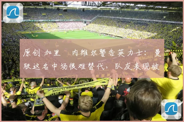 原创 加里・内维尔警告英力士：曼联这名中场很难替代，队友表现被赞 “离谱”