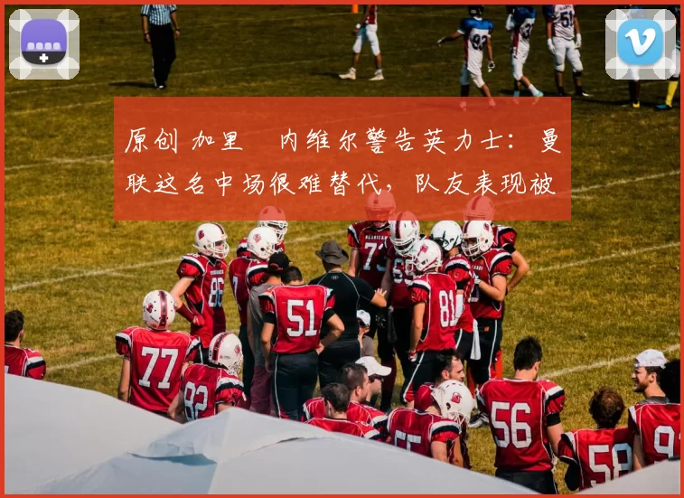 原创 加里・内维尔警告英力士：曼联这名中场很难替代，队友表现被赞 “离谱”