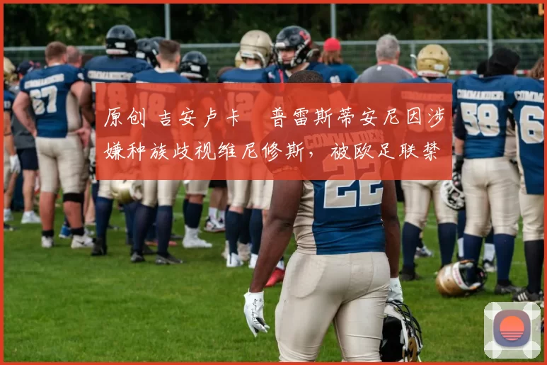 原创 吉安卢卡・普雷斯蒂安尼因涉嫌种族歧视维尼修斯，被欧足联禁赛