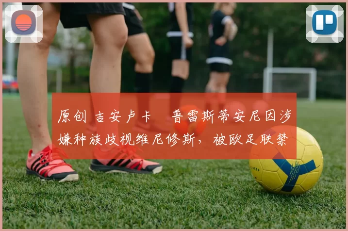 原创 吉安卢卡・普雷斯蒂安尼因涉嫌种族歧视维尼修斯，被欧足联禁赛