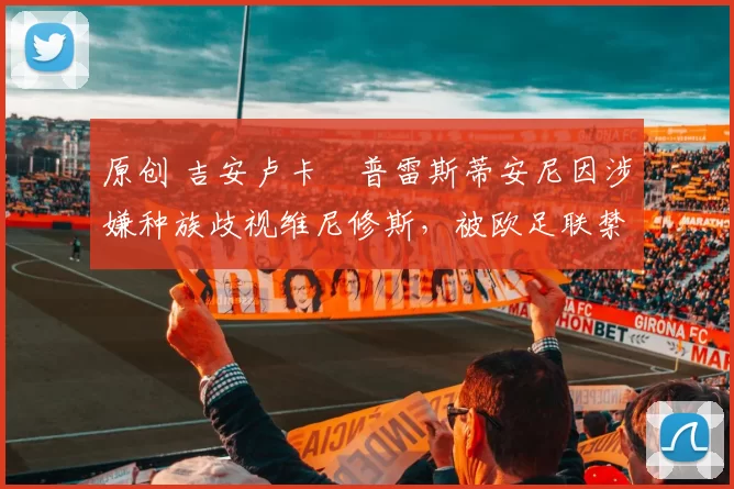 原创 吉安卢卡・普雷斯蒂安尼因涉嫌种族歧视维尼修斯，被欧足联禁赛