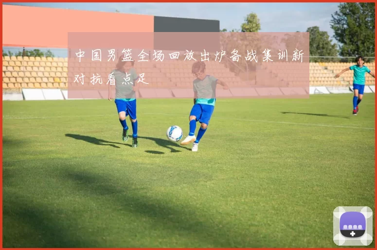 中国男篮全场回放出炉备战集训新对抗看点足