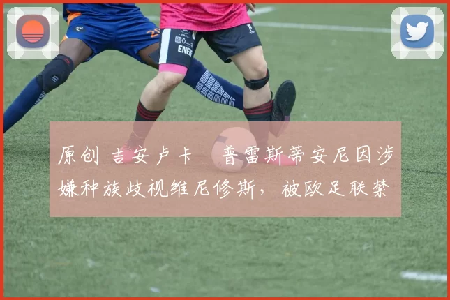 原创 吉安卢卡・普雷斯蒂安尼因涉嫌种族歧视维尼修斯，被欧足联禁赛