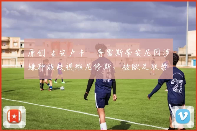 原创 吉安卢卡・普雷斯蒂安尼因涉嫌种族歧视维尼修斯，被欧足联禁赛