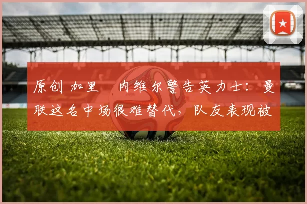 原创 加里・内维尔警告英力士：曼联这名中场很难替代，队友表现被赞 “离谱”