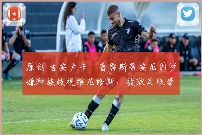 原创 吉安卢卡・普雷斯蒂安尼因涉嫌种族歧视维尼修斯，被欧足联禁赛