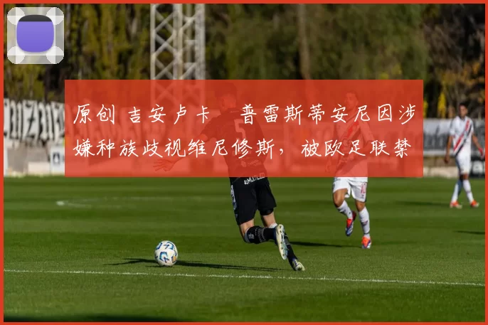 原创 吉安卢卡・普雷斯蒂安尼因涉嫌种族歧视维尼修斯，被欧足联禁赛