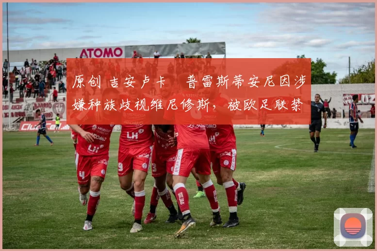 原创 吉安卢卡・普雷斯蒂安尼因涉嫌种族歧视维尼修斯，被欧足联禁赛