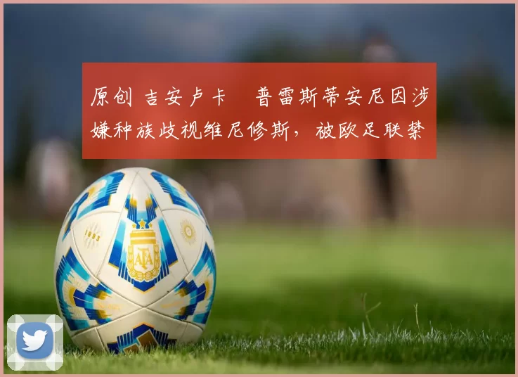 原创 吉安卢卡・普雷斯蒂安尼因涉嫌种族歧视维尼修斯，被欧足联禁赛