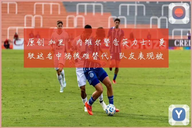 原创 加里・内维尔警告英力士:曼联这名中场很难替代,队友表现被赞 “离谱”