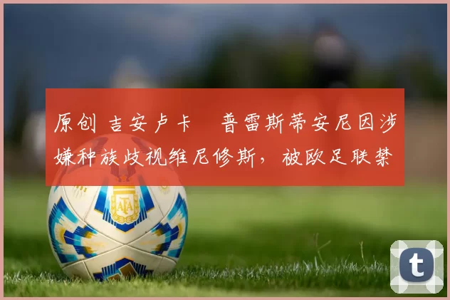 原创 吉安卢卡・普雷斯蒂安尼因涉嫌种族歧视维尼修斯，被欧足联禁赛