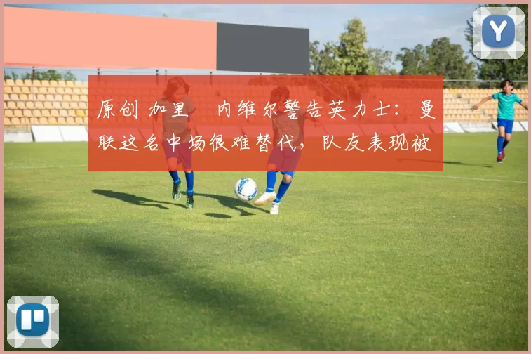 原创 加里・内维尔警告英力士：曼联这名中场很难替代，队友表现被赞 “离谱”