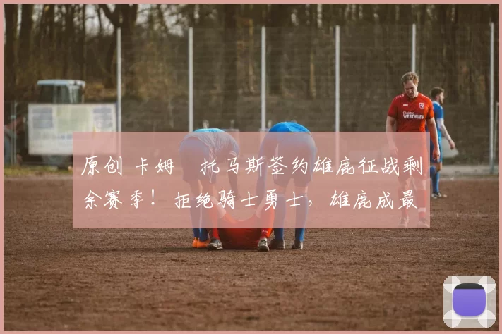 原创 卡姆・托马斯签约雄鹿征战剩余赛季!拒绝骑士勇士,雄鹿成最优选