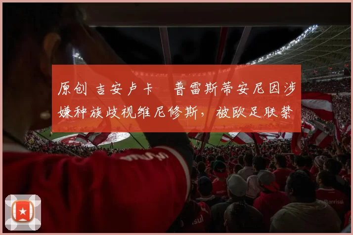 原创 吉安卢卡・普雷斯蒂安尼因涉嫌种族歧视维尼修斯，被欧足联禁赛