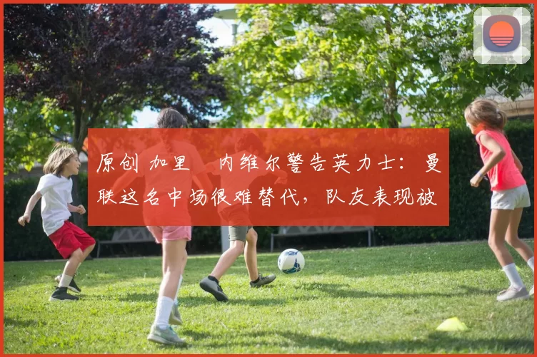 原创 加里・内维尔警告英力士：曼联这名中场很难替代，队友表现被赞 “离谱”