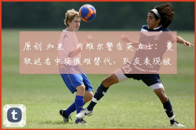 原创 加里・内维尔警告英力士:曼联这名中场很难替代,队友表现被赞 “离谱”