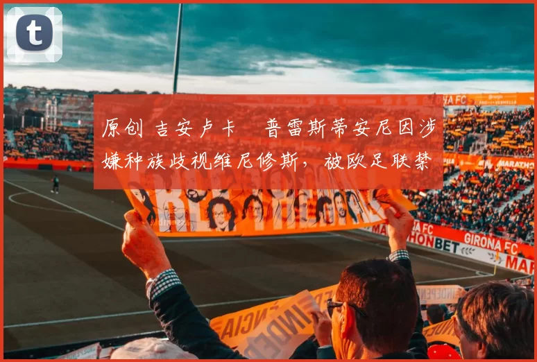 原创 吉安卢卡・普雷斯蒂安尼因涉嫌种族歧视维尼修斯,被欧足联禁赛