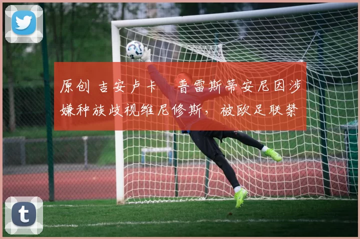 原创 吉安卢卡・普雷斯蒂安尼因涉嫌种族歧视维尼修斯，被欧足联禁赛