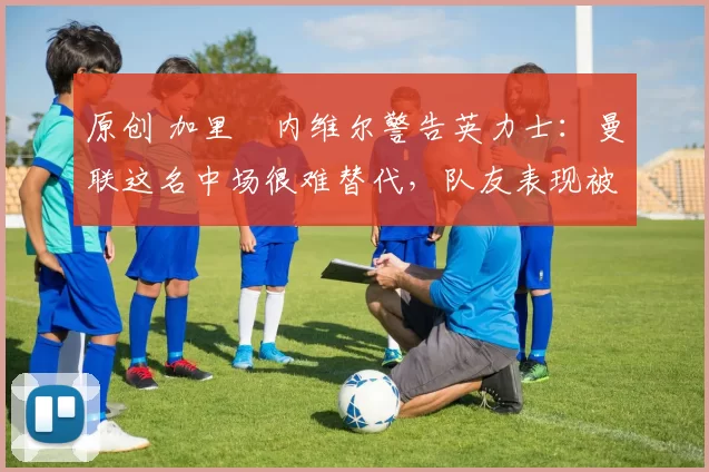 原创 加里・内维尔警告英力士:曼联这名中场很难替代,队友表现被赞 “离谱”