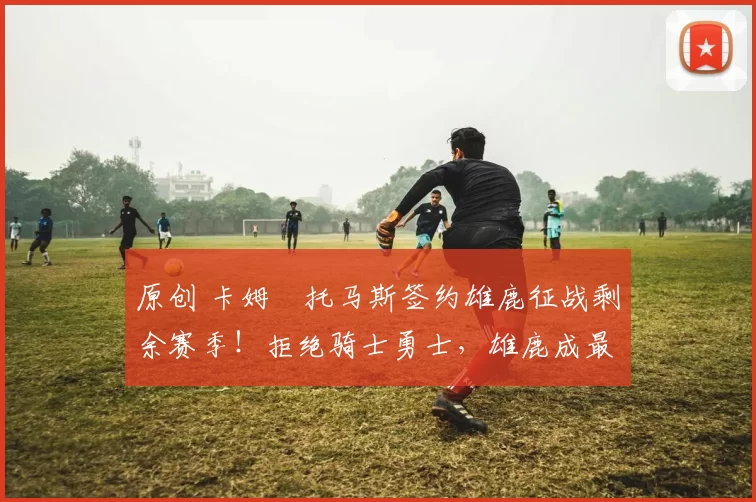 原创 卡姆・托马斯签约雄鹿征战剩余赛季！拒绝骑士勇士，雄鹿成最优选