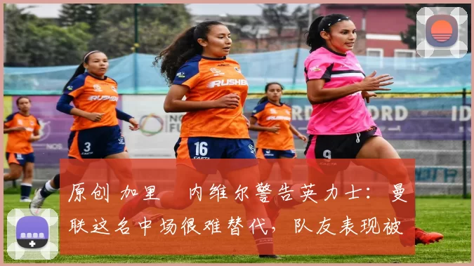 原创 加里・内维尔警告英力士:曼联这名中场很难替代,队友表现被赞 “离谱”