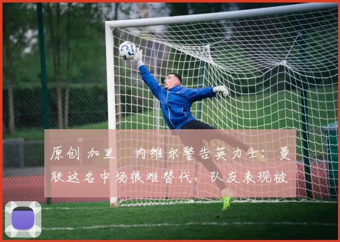 原创 加里・内维尔警告英力士：曼联这名中场很难替代，队友表现被赞 “离谱”