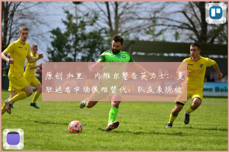 原创 加里・内维尔警告英力士：曼联这名中场很难替代，队友表现被赞 “离谱”