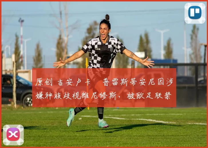 原创 吉安卢卡・普雷斯蒂安尼因涉嫌种族歧视维尼修斯，被欧足联禁赛