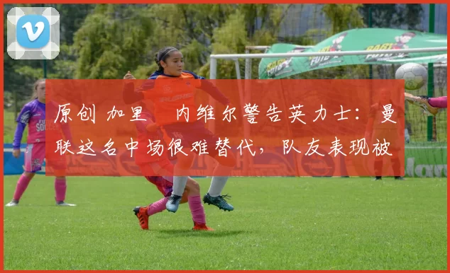 原创 加里・内维尔警告英力士：曼联这名中场很难替代，队友表现被赞 “离谱”