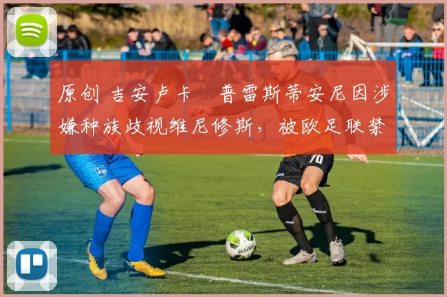 原创 吉安卢卡・普雷斯蒂安尼因涉嫌种族歧视维尼修斯，被欧足联禁赛