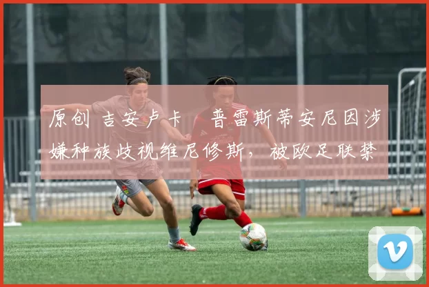 原创 吉安卢卡・普雷斯蒂安尼因涉嫌种族歧视维尼修斯，被欧足联禁赛