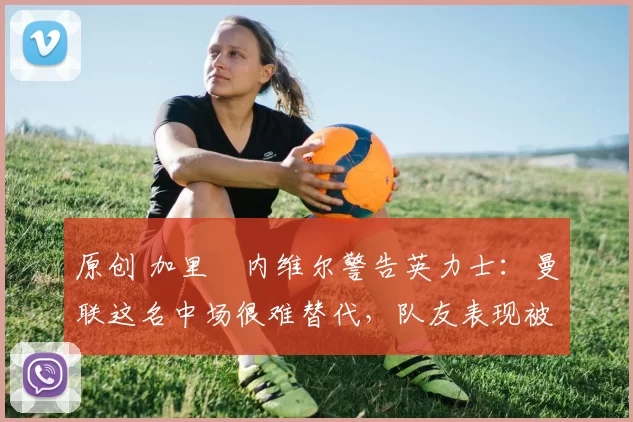 原创 加里・内维尔警告英力士：曼联这名中场很难替代，队友表现被赞 “离谱”