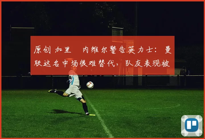 原创 加里・内维尔警告英力士：曼联这名中场很难替代，队友表现被赞 “离谱”