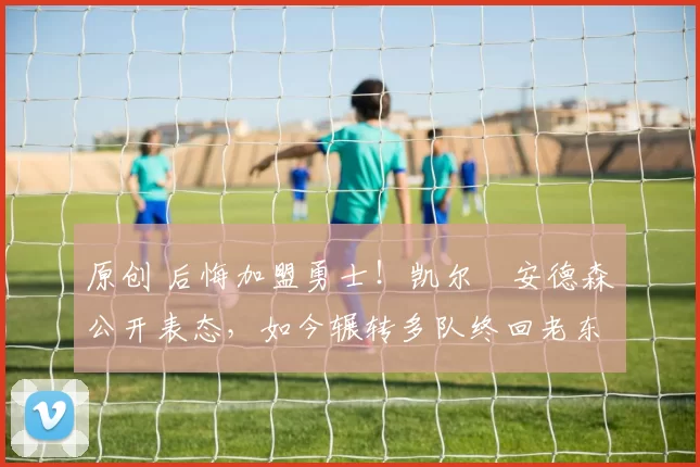 原创 后悔加盟勇士！凯尔・安德森公开表态，如今辗转多队终回老东家