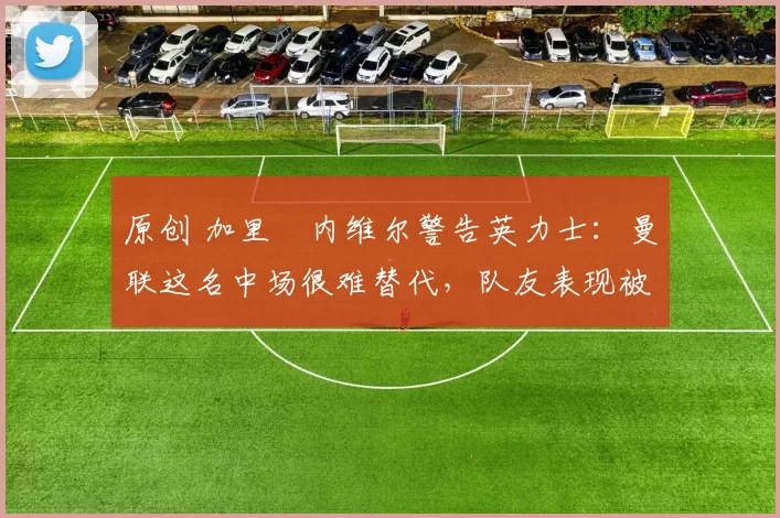 原创 加里・内维尔警告英力士：曼联这名中场很难替代，队友表现被赞 “离谱”