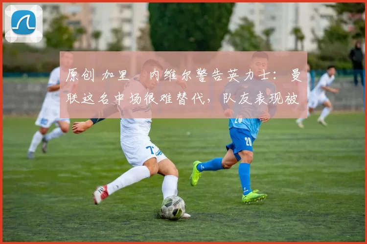 原创 加里・内维尔警告英力士：曼联这名中场很难替代，队友表现被赞 “离谱”