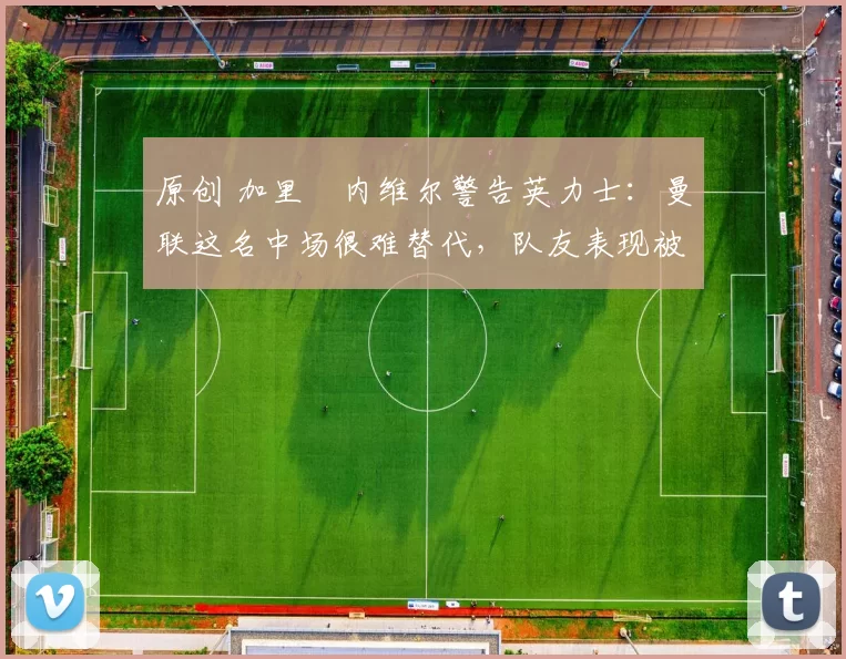 原创 加里・内维尔警告英力士：曼联这名中场很难替代，队友表现被赞 “离谱”