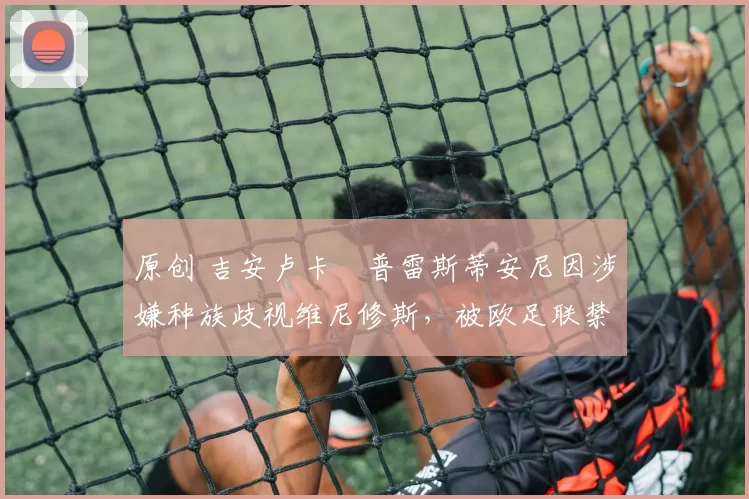 原创 吉安卢卡・普雷斯蒂安尼因涉嫌种族歧视维尼修斯,被欧足联禁赛