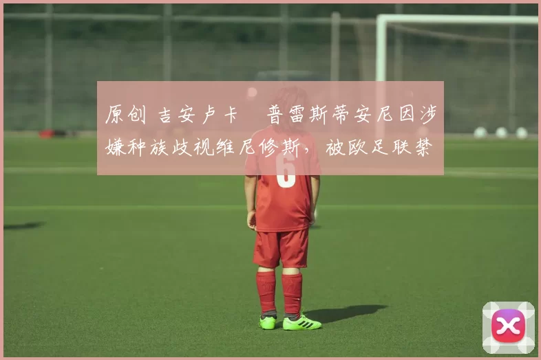 原创 吉安卢卡・普雷斯蒂安尼因涉嫌种族歧视维尼修斯，被欧足联禁赛