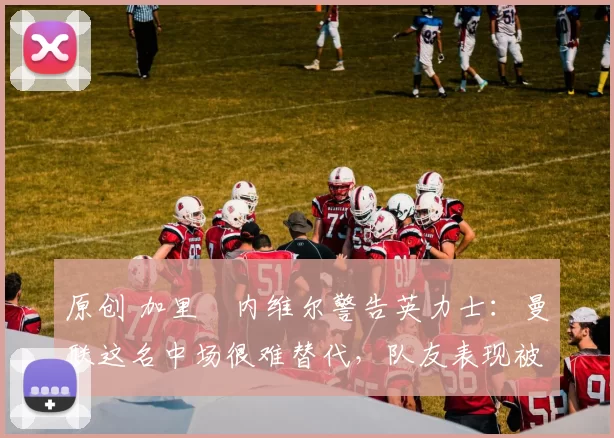 原创 加里・内维尔警告英力士：曼联这名中场很难替代，队友表现被赞 “离谱”