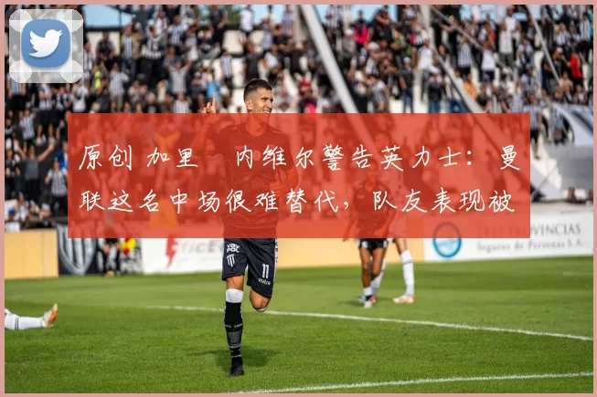 原创 加里・内维尔警告英力士:曼联这名中场很难替代,队友表现被赞 “离谱”