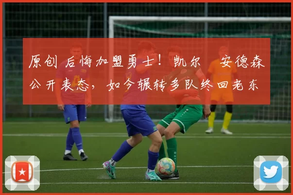 原创 后悔加盟勇士！凯尔・安德森公开表态，如今辗转多队终回老东家