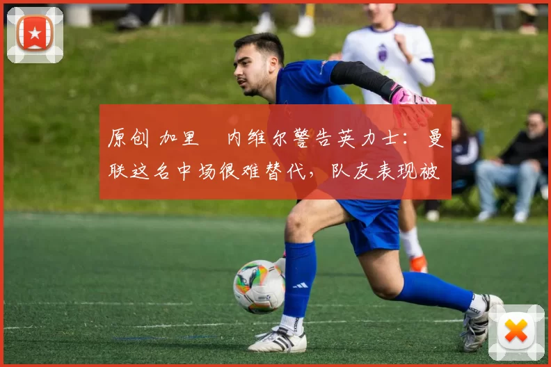 原创 加里・内维尔警告英力士：曼联这名中场很难替代，队友表现被赞 “离谱”