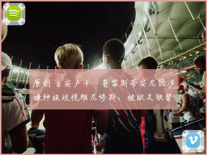 原创 吉安卢卡・普雷斯蒂安尼因涉嫌种族歧视维尼修斯，被欧足联禁赛