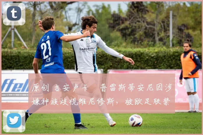 原创 吉安卢卡・普雷斯蒂安尼因涉嫌种族歧视维尼修斯,被欧足联禁赛
