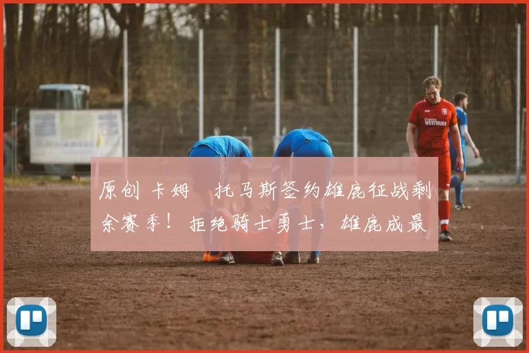 原创 卡姆・托马斯签约雄鹿征战剩余赛季！拒绝骑士勇士，雄鹿成最优选